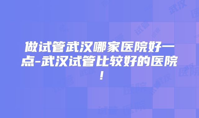 做试管武汉哪家医院好一点-武汉试管比较好的医院！