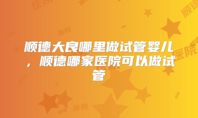 顺德大良哪里做试管婴儿，顺德哪家医院可以做试管