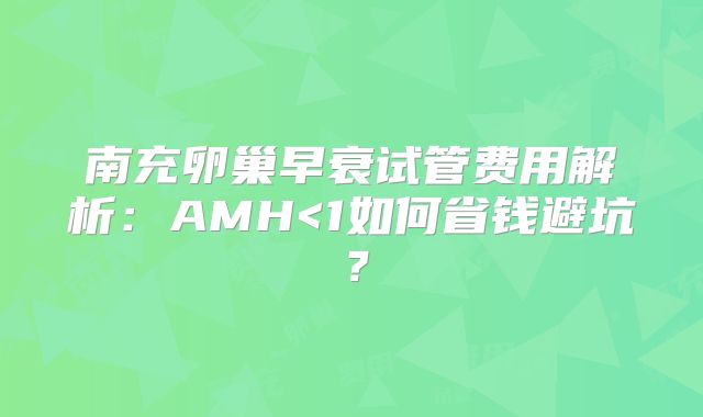 南充卵巢早衰试管费用解析：AMH<1如何省钱避坑？