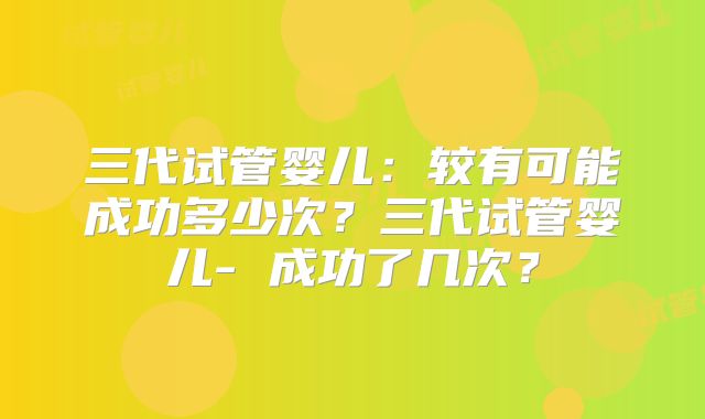 三代试管婴儿：较有可能成功多少次？三代试管婴儿- 成功了几次？