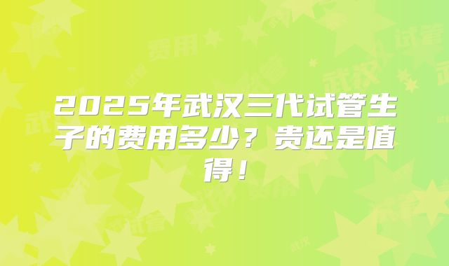 2025年武汉三代试管生子的费用多少？贵还是值得！
