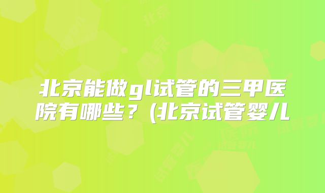 北京能做gl试管的三甲医院有哪些？(北京试管婴儿