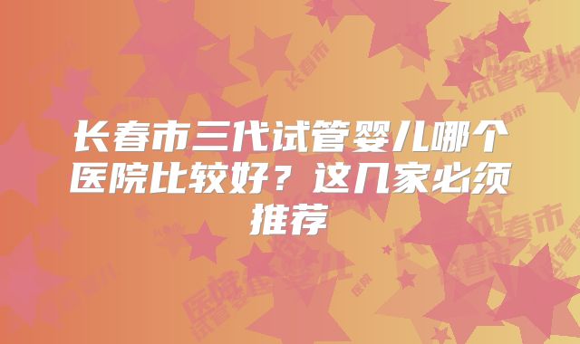 长春市三代试管婴儿哪个医院比较好?这几家必须推荐