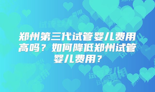 郑州第三代试管婴儿费用高吗？如何降低郑州试管婴儿费用？