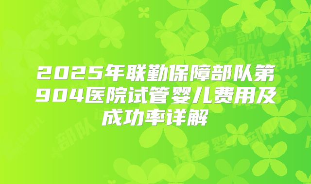 2025年联勤保障部队第904医院试管婴儿费用及成功率详解