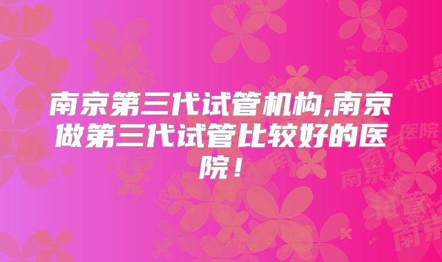 南京第三代试管机构,南京做第三代试管比较好的医院！