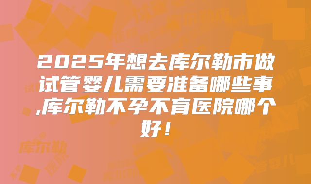 2025年想去库尔勒市做试管婴儿需要准备哪些事,库尔勒不孕不育医院哪个好！