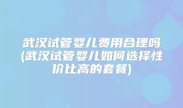 武汉试管婴儿费用合理吗(武汉试管婴儿如何选择性价比高的套餐)