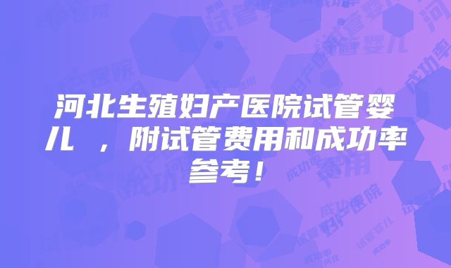 河北生殖妇产医院试管婴儿 ，附试管费用和成功率参考！