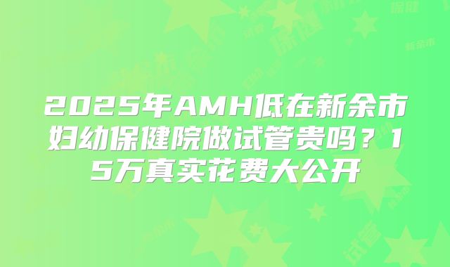 2025年AMH低在新余市妇幼保健院做试管贵吗？15万真实花费大公开