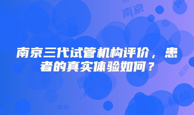 南京三代试管机构评价，患者的真实体验如何？