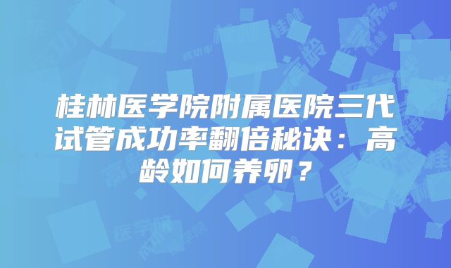 桂林医学院附属医院三代试管成功率翻倍秘诀：高龄如何养卵？