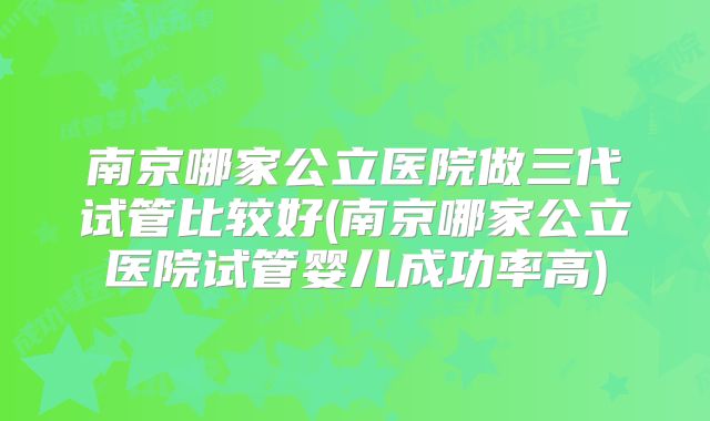 南京哪家公立医院做三代试管比较好(南京哪家公立医院试管婴儿成功率高)