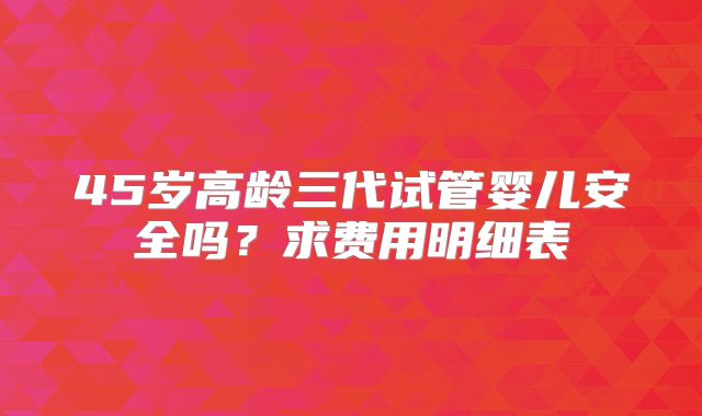 45岁高龄三代试管婴儿安全吗？求费用明细表