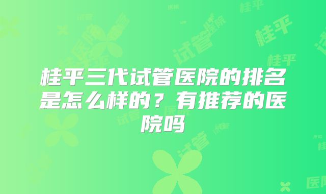 桂平三代试管医院的排名是怎么样的？有推荐的医院吗