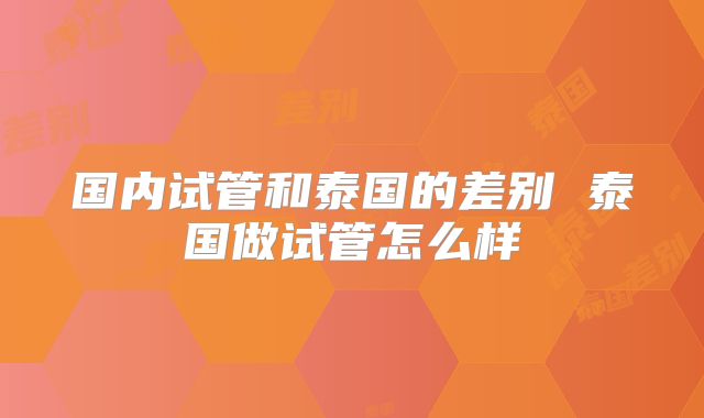 国内试管和泰国的差别 泰国做试管怎么样