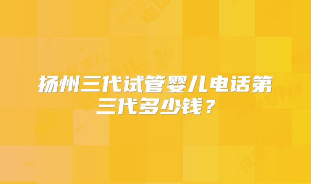 扬州三代试管婴儿电话第三代多少钱？
