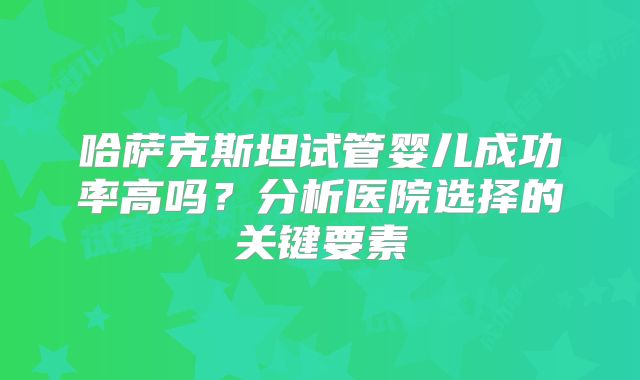哈萨克斯坦试管婴儿成功率高吗？分析医院选择的关键要素