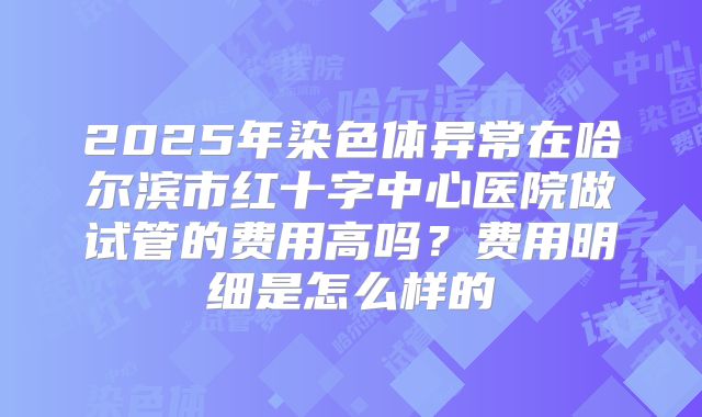 2025年染色体异常在哈尔滨市红十字中心医院做试管的费用高吗？费用明细是怎么样的