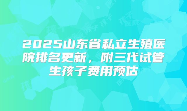 2025山东省私立生殖医院排名更新，附三代试管生孩子费用预估