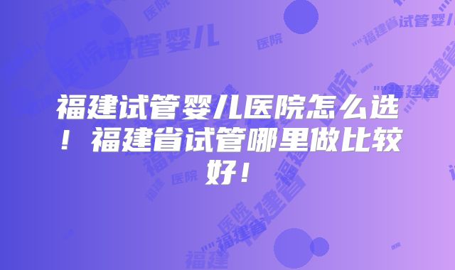 福建试管婴儿医院怎么选！福建省试管哪里做比较好！