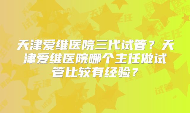 天津爱维医院三代试管?天津爱维医院哪个主任做试管比较有经验?