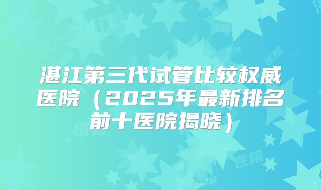 湛江第三代试管比较权威医院(2025年最新排名前十医院揭晓)