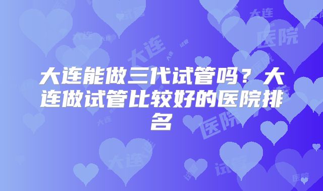 大连能做三代试管吗？大连做试管比较好的医院排名
