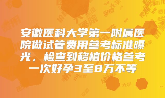 安徽医科大学第一附属医院做试管费用参考标准曝光，检查到移植价格参考一次好孕3至8万不等