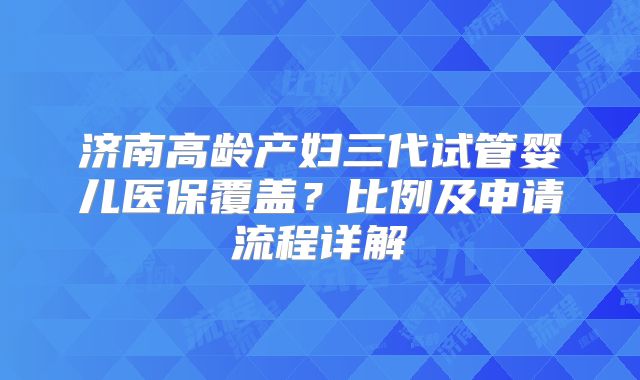 济南高龄产妇三代试管婴儿医保覆盖?比例及申请流程详解