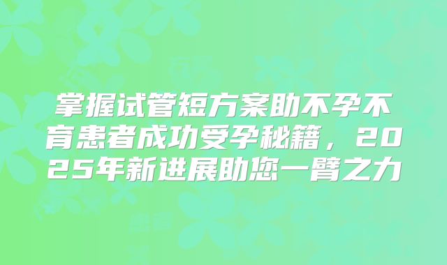 掌握试管短方案助不孕不育患者成功受孕秘籍，2025年新进展助您一臂之力
