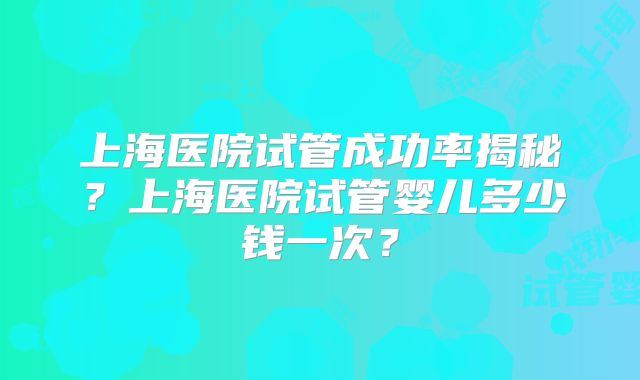 上海医院试管成功率揭秘？上海医院试管婴儿多少钱一次？