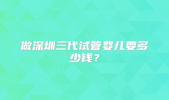 做深圳三代试管婴儿要多少钱？