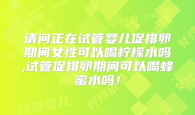 请问正在试管婴儿促排卵期间女性可以喝柠檬水吗,试管促排卵期间可以喝蜂蜜水吗!