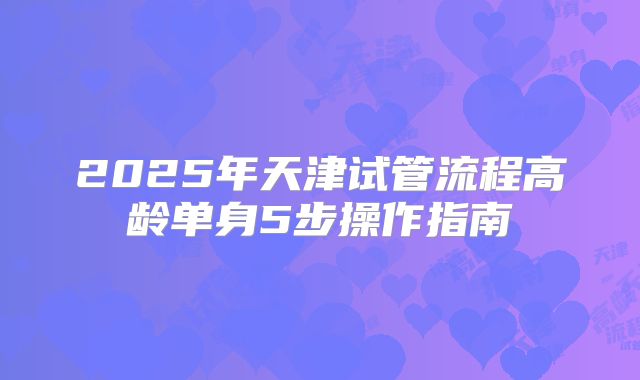 2025年天津试管流程高龄单身5步操作指南