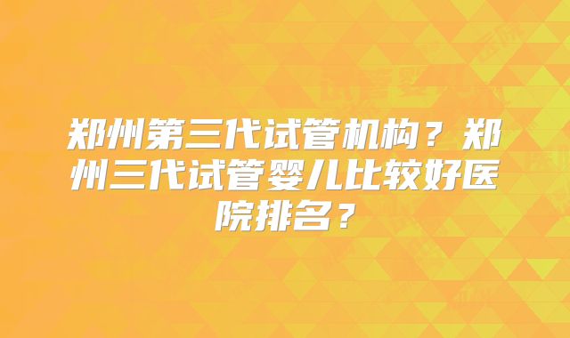 郑州第三代试管机构？郑州三代试管婴儿比较好医院排名？