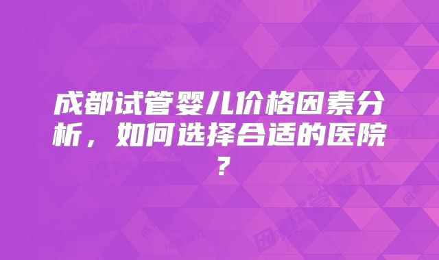 成都试管婴儿价格因素分析，如何选择合适的医院？