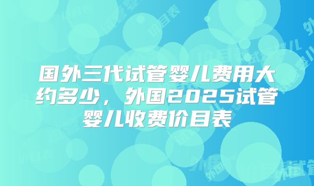 国外三代试管婴儿费用大约多少,外国2025试管婴儿收费价目表