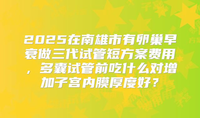 2025在南雄市有卵巢早衰做三代试管短方案费用,多囊试管前吃什么对增加子宫内膜厚度好?