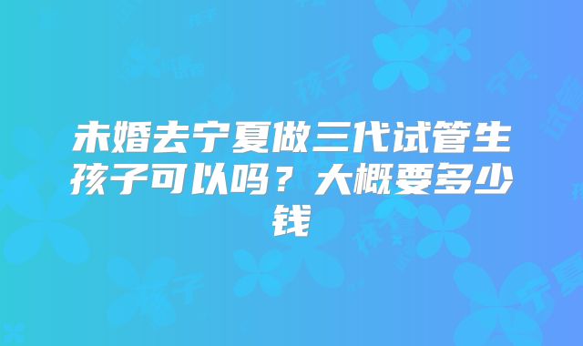 未婚去宁夏做三代试管生孩子可以吗?大概要多少钱