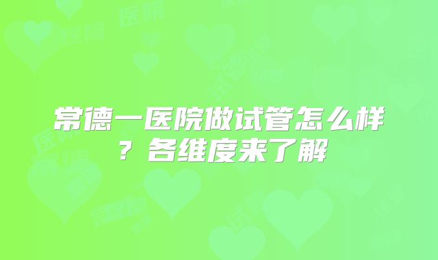 常德一医院做试管怎么样？各维度来了解