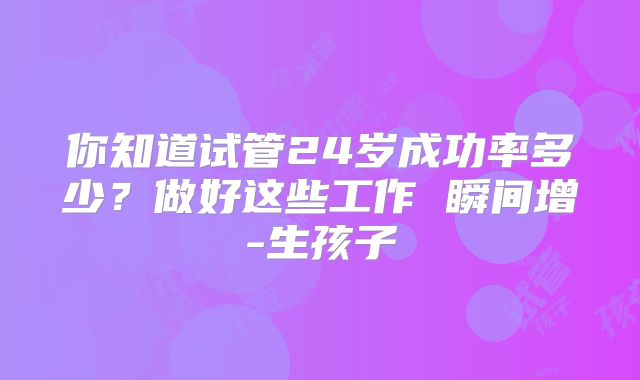 你知道试管24岁成功率多少？做好这些工作 瞬间增-生孩子