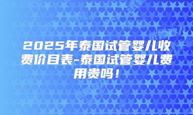 2025年泰国试管婴儿收费价目表-泰国试管婴儿费用贵吗！