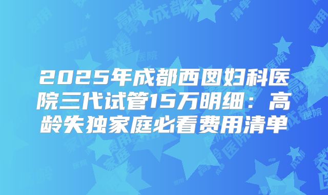 2025年成都西囡妇科医院三代试管15万明细：高龄失独家庭必看费用清单