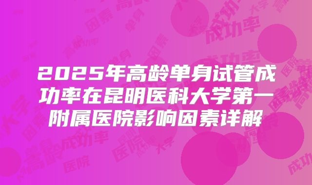 2025年高龄单身试管成功率在昆明医科大学第一附属医院影响因素详解