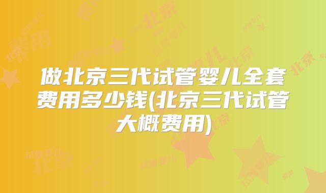 做北京三代试管婴儿全套费用多少钱(北京三代试管大概费用)