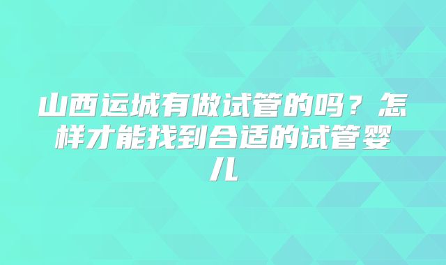 山西运城有做试管的吗？怎样才能找到合适的试管婴儿