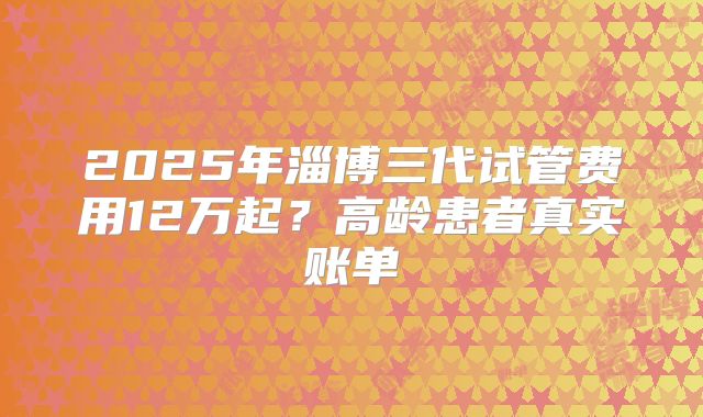2025年淄博三代试管费用12万起？高龄患者真实账单