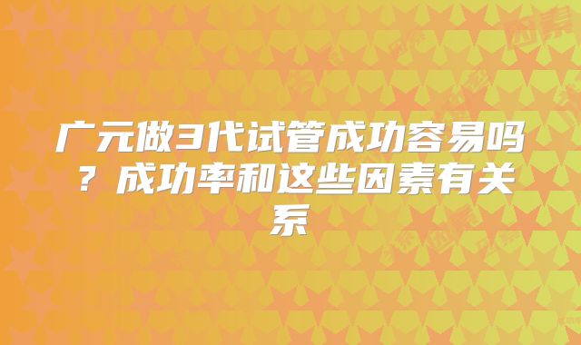 广元做3代试管成功容易吗？成功率和这些因素有关系