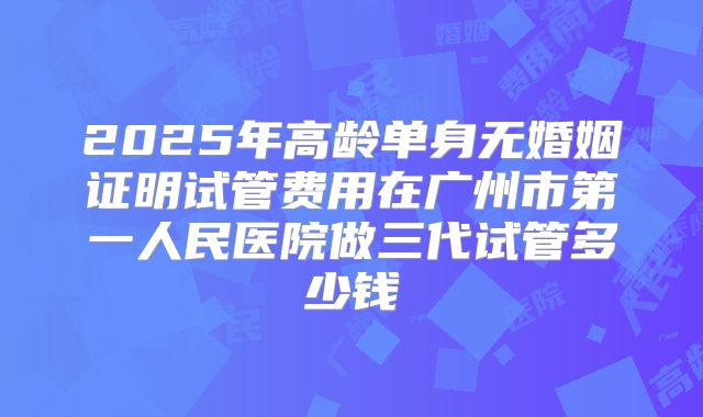 2025年高龄单身无婚姻证明试管费用在广州市第一人民医院做三代试管多少钱